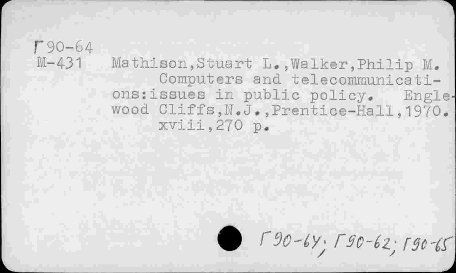 ﻿r90-64
M-431	Mathison,Stuart L.,Walker,Philip M.
Computers and telecommunications: issues in public policy. Engle wood Cliffs,N.J.,Prentice-Hal.l, 1970. xviii,270 p.
• f cJ0-ly: rSC-CZ ’ CSC